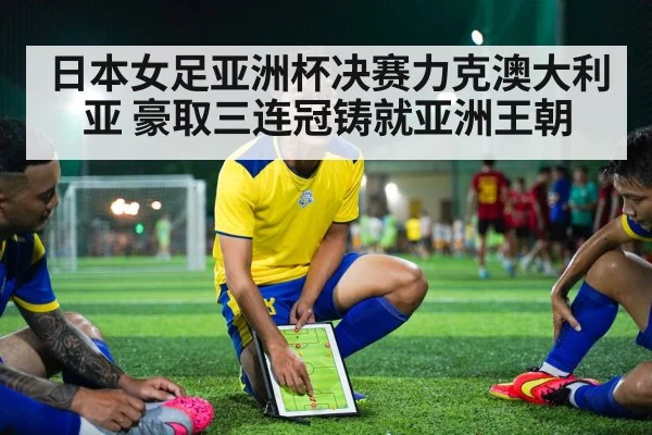 日本女足亚洲杯决赛力克澳大利亚 豪取三连冠铸就亚洲王朝