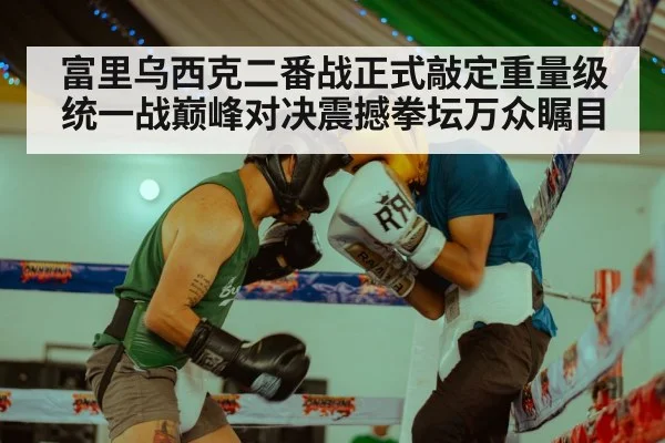 富里乌西克二番战正式敲定重量级统一战巅峰对决震撼拳坛万众瞩目
