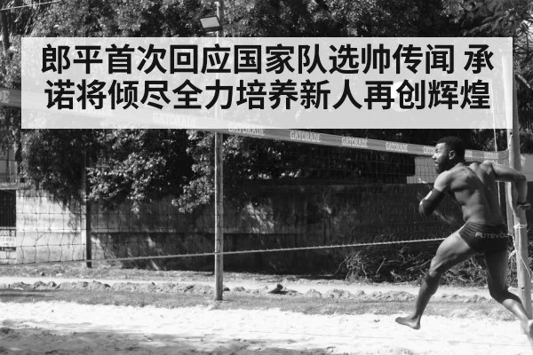 郎平首次回应国家队选帅传闻 承诺将倾尽全力培养新人再创辉煌